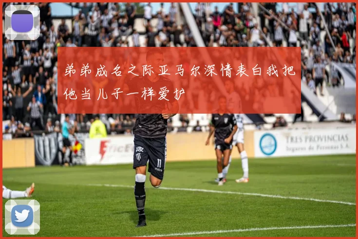 弟弟成名之际亚马尔深情表白我把他当儿子一样爱护
