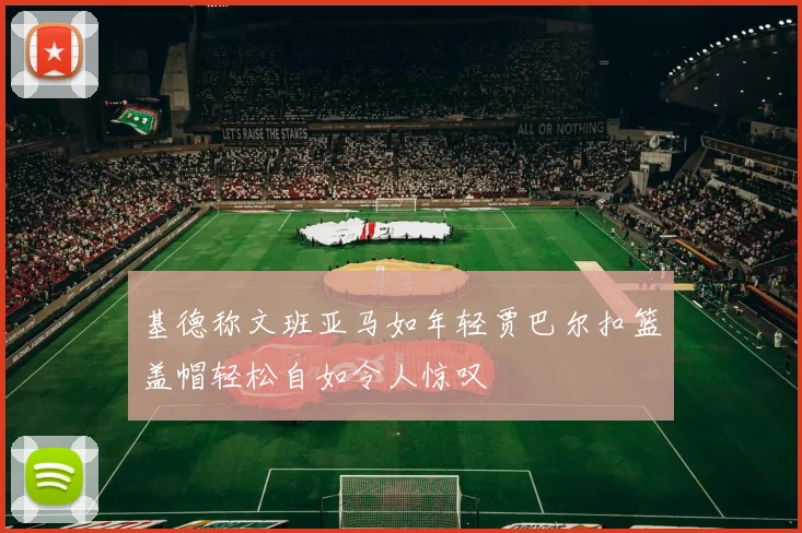 基德称文班亚马如年轻贾巴尔扣篮盖帽轻松自如令人惊叹