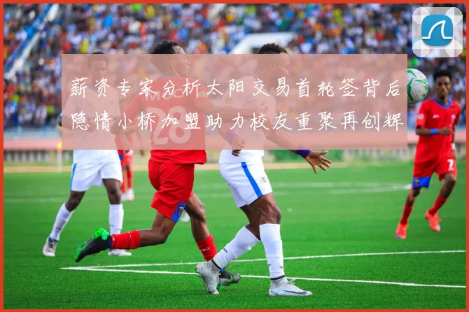 薪资专家分析太阳交易首轮签背后隐情小桥加盟助力校友重聚再创辉煌