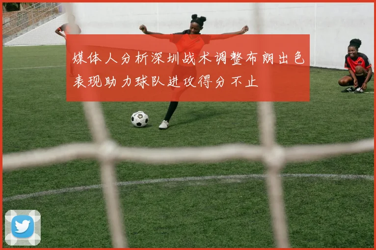 媒体人分析深圳战术调整布朗出色表现助力球队进攻得分不止