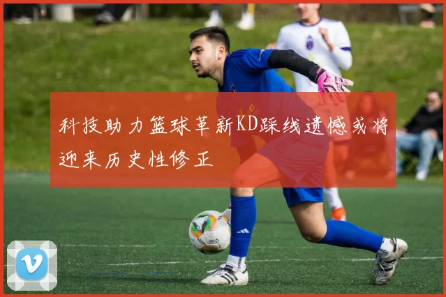 科技助力篮球革新KD踩线遗憾或将迎来历史性修正