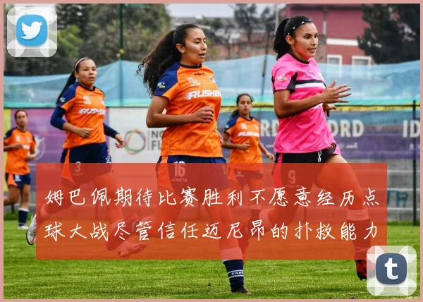 姆巴佩期待比赛胜利不愿意经历点球大战尽管信任迈尼昂的扑救能力