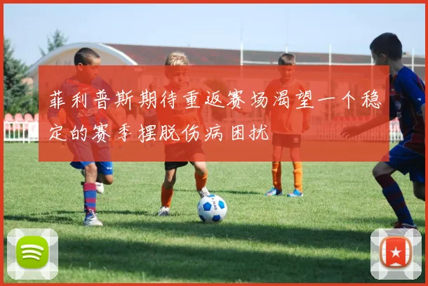 菲利普斯期待重返赛场渴望一个稳定的赛季摆脱伤病困扰
