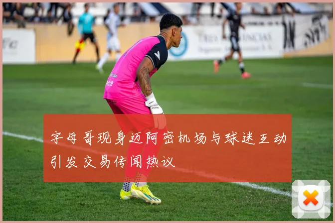 字母哥现身迈阿密机场与球迷互动引发交易传闻热议