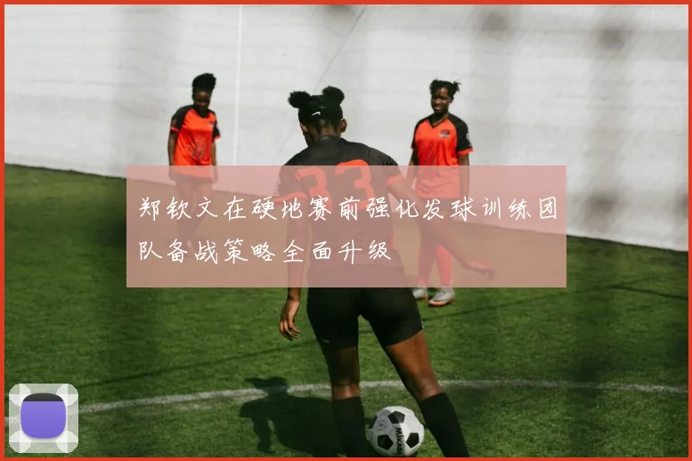 郑钦文在硬地赛前强化发球训练团队备战策略全面升级