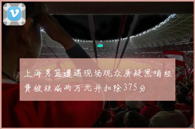 上海男篮遭遇现场观众质疑黑哨经费被核减两万元并扣除375分