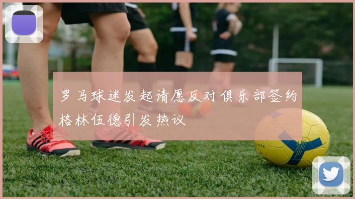 罗马球迷发起请愿反对俱乐部签约格林伍德引发热议