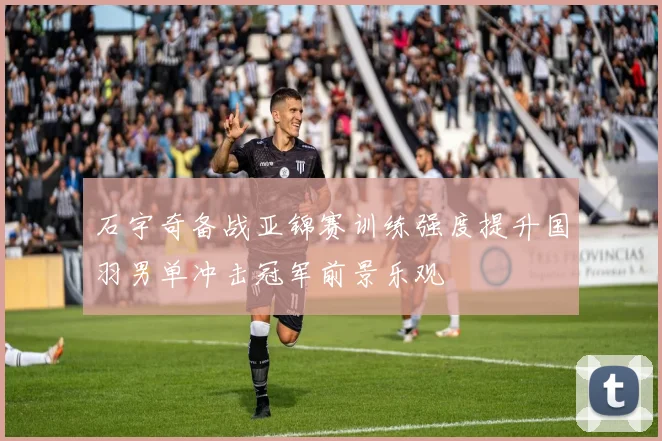 石宇奇备战亚锦赛训练强度提升国羽男单冲击冠军前景乐观