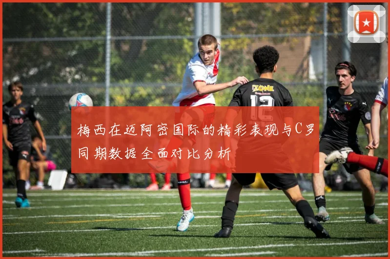 梅西在迈阿密国际的精彩表现与C罗同期数据全面对比分析