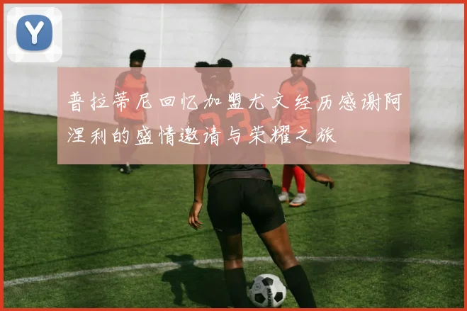 普拉蒂尼回忆加盟尤文经历感谢阿涅利的盛情邀请与荣耀之旅