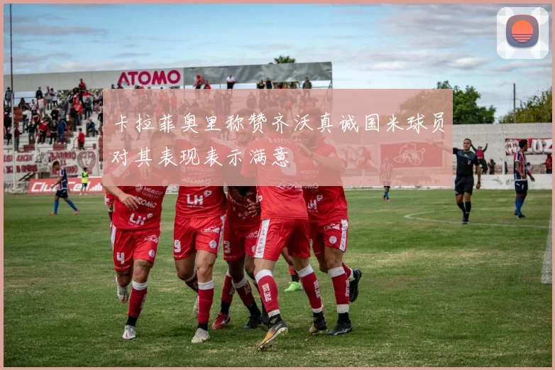 卡拉菲奥里称赞齐沃真诚国米球员对其表现表示满意