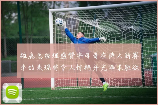 雄鹿总经理盛赞字母哥在热火新赛季的表现将令人惊艳并充满求胜欲