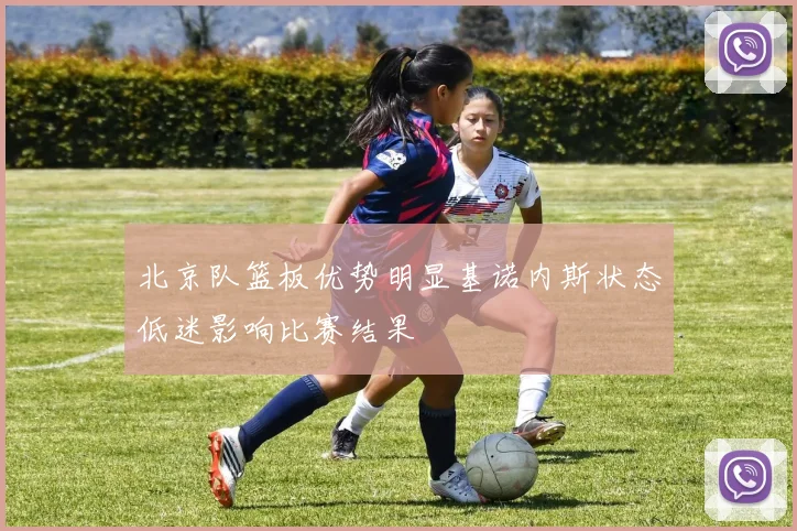 北京队篮板优势明显基诺内斯状态低迷影响比赛结果