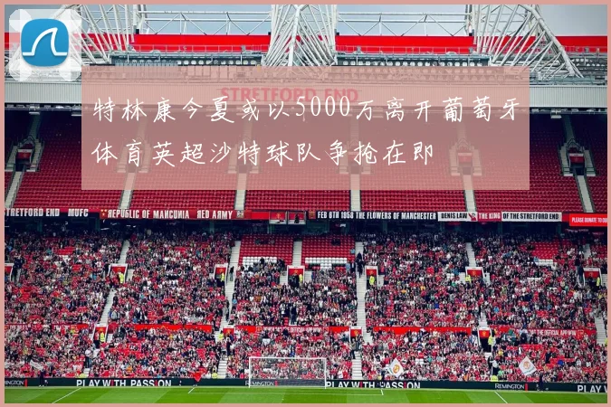 特林康今夏或以5000万离开葡萄牙体育英超沙特球队争抢在即