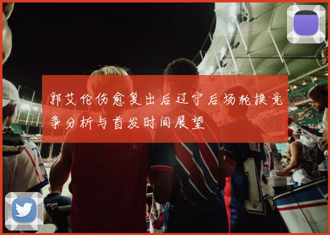 郭艾伦伤愈复出后辽宁后场轮换竞争分析与首发时间展望