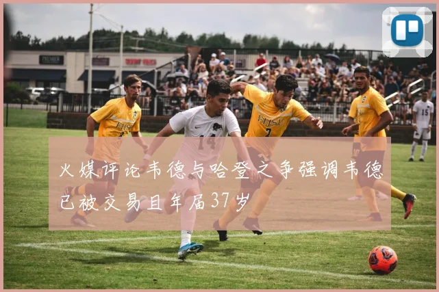 火媒评论韦德与哈登之争强调韦德已被交易且年届37岁