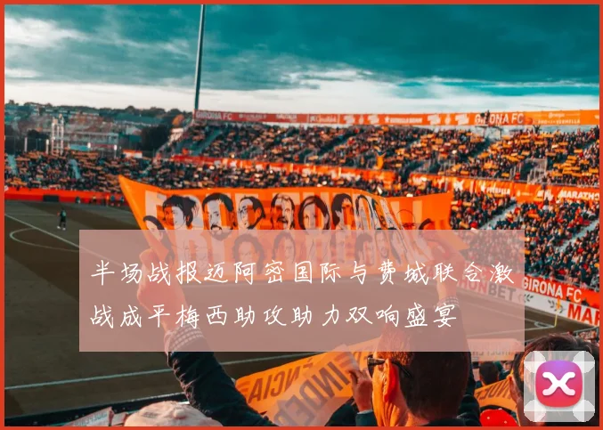 半场战报迈阿密国际与费城联合激战成平梅西助攻助力双响盛宴