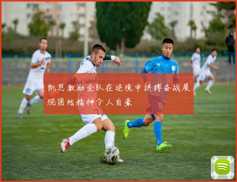 凯恩激励全队在逆境中拼搏奋战展现团结精神令人自豪