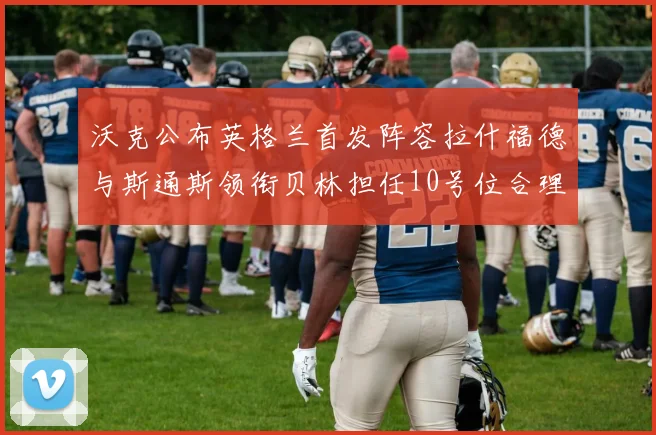 沃克公布英格兰首发阵容拉什福德与斯通斯领衔贝林担任10号位合理性分析