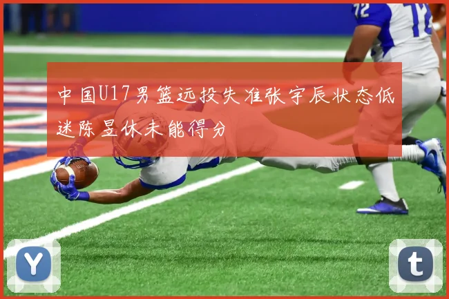 中国U17男篮远投失准张宇辰状态低迷陈昱休未能得分