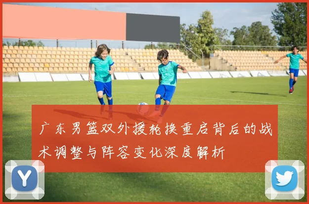 广东男篮双外援轮换重启背后的战术调整与阵容变化深度解析
