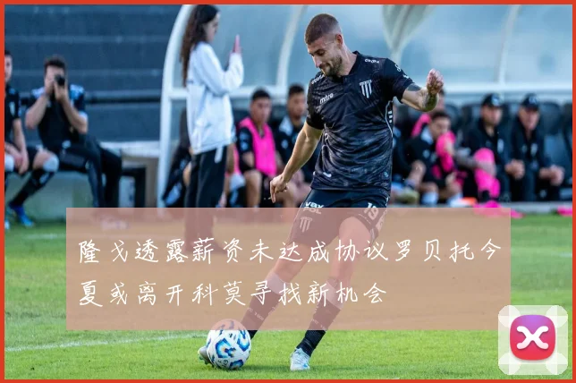 隆戈透露薪资未达成协议罗贝托今夏或离开科莫寻找新机会