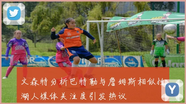 文森特分析巴特勒与詹姆斯相似性湖人媒体关注度引发热议