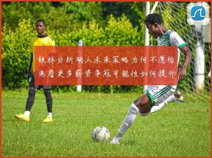 铁林分析湖人未来策略为何不愿给老詹更多薪资争冠可能性如何提升