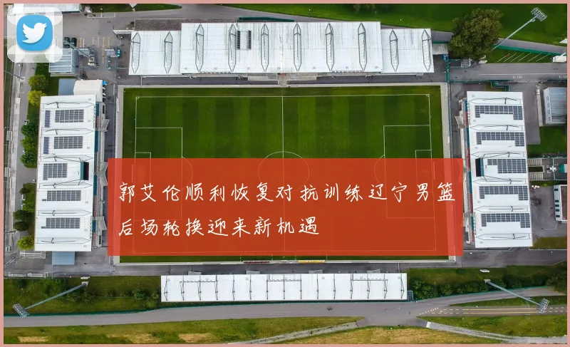 郭艾伦顺利恢复对抗训练辽宁男篮后场轮换迎来新机遇